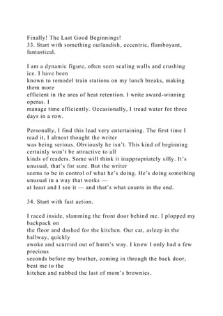 Finally! The Last Good Beginnings!
33. Start with something outlandish, eccentric, flamboyant,
fantastical.
I am a dynamic figure, often seen scaling walls and crushing
ice. I have been
known to remodel train stations on my lunch breaks, making
them more
efficient in the area of heat retention. I write award-winning
operas. I
manage time efficiently. Occasionally, I tread water for three
days in a row.
Personally, I find this lead very entertaining. The first time I
read it, I almost thought the writer
was being serious. Obviously he isn’t. This kind of beginning
certainly won’t be attractive to all
kinds of readers. Some will think it inappropriately silly. It’s
unusual, that’s for sure. But the writer
seems to be in control of what he’s doing. He’s doing something
unusual in a way that works —
at least and I see it — and that’s what counts in the end.
34. Start with fast action.
I raced inside, slamming the front door behind me. I plopped my
backpack on
the floor and dashed for the kitchen. Our cat, asleep in the
hallway, quickly
awoke and scurried out of harm’s way. I knew I only had a few
precious
seconds before my brother, coming in through the back door,
beat me to the
kitchen and nabbed the last of mom’s brownies.
 