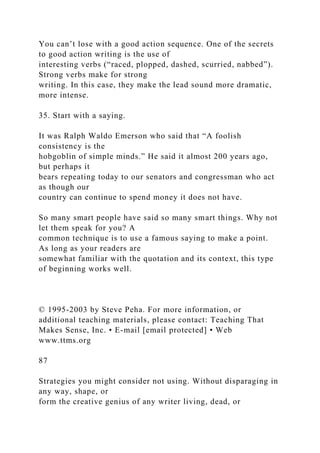 You can’t lose with a good action sequence. One of the secrets
to good action writing is the use of
interesting verbs (“raced, plopped, dashed, scurried, nabbed”).
Strong verbs make for strong
writing. In this case, they make the lead sound more dramatic,
more intense.
35. Start with a saying.
It was Ralph Waldo Emerson who said that “A foolish
consistency is the
hobgoblin of simple minds.” He said it almost 200 years ago,
but perhaps it
bears repeating today to our senators and congressman who act
as though our
country can continue to spend money it does not have.
So many smart people have said so many smart things. Why not
let them speak for you? A
common technique is to use a famous saying to make a point.
As long as your readers are
somewhat familiar with the quotation and its context, this type
of beginning works well.
© 1995-2003 by Steve Peha. For more information, or
additional teaching materials, please contact: Teaching That
Makes Sense, Inc. • E-mail [email protected] • Web
www.ttms.org
87
Strategies you might consider not using. Without disparaging in
any way, shape, or
form the creative genius of any writer living, dead, or
 