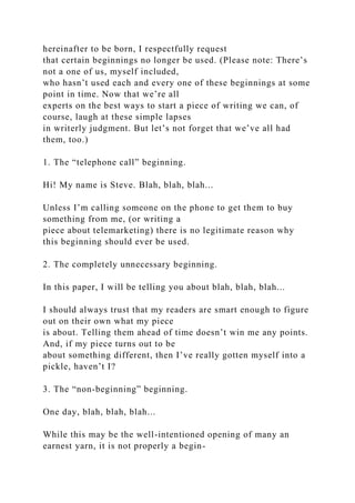 hereinafter to be born, I respectfully request
that certain beginnings no longer be used. (Please note: There’s
not a one of us, myself included,
who hasn’t used each and every one of these beginnings at some
point in time. Now that we’re all
experts on the best ways to start a piece of writing we can, of
course, laugh at these simple lapses
in writerly judgment. But let’s not forget that we’ve all had
them, too.)
1. The “telephone call” beginning.
Hi! My name is Steve. Blah, blah, blah...
Unless I’m calling someone on the phone to get them to buy
something from me, (or writing a
piece about telemarketing) there is no legitimate reason why
this beginning should ever be used.
2. The completely unnecessary beginning.
In this paper, I will be telling you about blah, blah, blah...
I should always trust that my readers are smart enough to figure
out on their own what my piece
is about. Telling them ahead of time doesn’t win me any points.
And, if my piece turns out to be
about something different, then I’ve really gotten myself into a
pickle, haven’t I?
3. The “non-beginning” beginning.
One day, blah, blah, blah...
While this may be the well-intentioned opening of many an
earnest yarn, it is not properly a begin-
 