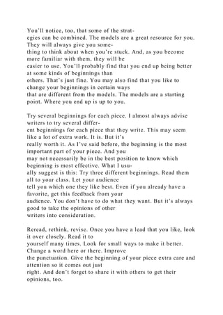 You’ll notice, too, that some of the strat-
egies can be combined. The models are a great resource for you.
They will always give you some-
thing to think about when you’re stuck. And, as you become
more familiar with them, they will be
easier to use. You’ll probably find that you end up being better
at some kinds of beginnings than
others. That’s just fine. You may also find that you like to
change your beginnings in certain ways
that are different from the models. The models are a starting
point. Where you end up is up to you.
Try several beginnings for each piece. I almost always advise
writers to try several differ-
ent beginnings for each piece that they write. This may seem
like a lot of extra work. It is. But it’s
really worth it. As I’ve said before, the beginning is the most
important part of your piece. And you
may not necessarily be in the best position to know which
beginning is most effective. What I usu-
ally suggest is this: Try three different beginnings. Read them
all to your class. Let your audience
tell you which one they like best. Even if you already have a
favorite, get this feedback from your
audience. You don’t have to do what they want. But it’s always
good to take the opinions of other
writers into consideration.
Reread, rethink, revise. Once you have a lead that you like, look
it over closely. Read it to
yourself many times. Look for small ways to make it better.
Change a word here or there. Improve
the punctuation. Give the beginning of your piece extra care and
attention so it comes out just
right. And don’t forget to share it with others to get their
opinions, too.
 