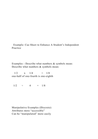 Example: Cue Sheet to Enhance A Student’s Independent
Practice
Examples - Describe what numbers & symbols mean:
Describe what numbers & symbols mean:
1/2 x 1/4 = 1/8
one-half of one-fourth is one-eighth
1/2 ÷ 4 = 1/8
Manipulative Examples (Discrete):
Attributes more “accessible”
Can be “manipulated” more easily
 