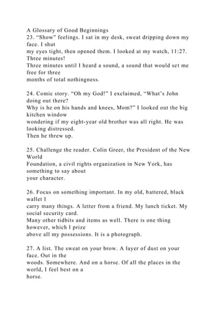 A Glossary of Good Beginnings
23. “Show” feelings. I sat in my desk, sweat dripping down my
face. I shut
my eyes tight, then opened them. I looked at my watch, 11:27.
Three minutes!
Three minutes until I heard a sound, a sound that would set me
free for three
months of total nothingness.
24. Comic story. “Oh my God!” I exclaimed, “What’s John
doing out there?
Why is he on his hands and knees, Mom?” I looked out the big
kitchen window
wondering if my eight-year old brother was all right. He was
looking distressed.
Then he threw up.
25. Challenge the reader. Colin Greer, the President of the New
World
Foundation, a civil rights organization in New York, has
something to say about
your character.
26. Focus on something important. In my old, battered, black
wallet I
carry many things. A letter from a friend. My lunch ticket. My
social security card.
Many other tidbits and items as well. There is one thing
however, which I prize
above all my possessions. It is a photograph.
27. A list. The sweat on your brow. A layer of dust on your
face. Out in the
woods. Somewhere. And on a horse. Of all the places in the
world, I feel best on a
horse.
 