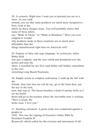 28. A scenario. Right now I want you to pretend you are in a
store. As you walk
around, you see that some products are much more inexpensive.
Now, look at the
labels on these cheaper items. You will probably notice that
many of these labels
say, “Made in China,” or “Made in Honduras.” Have you ever
stopped to wonder
why products made in these countries are so much more
affordable than the
things manufactured right here on American soil?
29. Fantasy or fairy tale-type language. In yesteryear, when
Moby Dick
was just a tadpole, and the seas rolled and thundered over the
jetties and onto the
shore, I searched for my first sand dollar still hidden somewhere
in the ever
stretching Long Beach Peninsula.
30. Simple action to complex realization. I walk up the hill with
my
friends, then turn into our cul-de-sac, go to the front door, put
the key in the lock,
turn, and step in. The house breathes a kind of spooky hello as I
set my books
down and go to the kitchen where the inevitable note is waiting:
“Have a snack. Be
home soon. I love you.”
31. Startling statement. A great crime was committed against a
people in
1942. This was the signing of Executive Order 9066 by
President Franklin D.
Roosevelt, which called for the eviction and internment of all
 