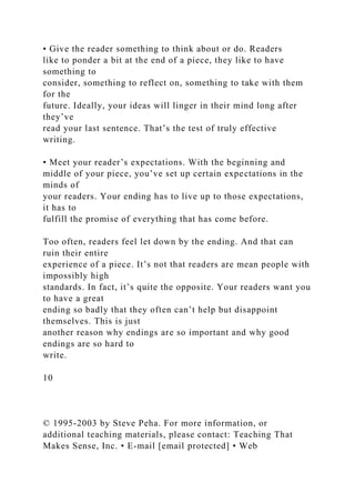 • Give the reader something to think about or do. Readers
like to ponder a bit at the end of a piece, they like to have
something to
consider, something to reflect on, something to take with them
for the
future. Ideally, your ideas will linger in their mind long after
they’ve
read your last sentence. That’s the test of truly effective
writing.
• Meet your reader’s expectations. With the beginning and
middle of your piece, you’ve set up certain expectations in the
minds of
your readers. Your ending has to live up to those expectations,
it has to
fulfill the promise of everything that has come before.
Too often, readers feel let down by the ending. And that can
ruin their entire
experience of a piece. It’s not that readers are mean people with
impossibly high
standards. In fact, it’s quite the opposite. Your readers want you
to have a great
ending so badly that they often can’t help but disappoint
themselves. This is just
another reason why endings are so important and why good
endings are so hard to
write.
10
© 1995-2003 by Steve Peha. For more information, or
additional teaching materials, please contact: Teaching That
Makes Sense, Inc. • E-mail [email protected] • Web
 