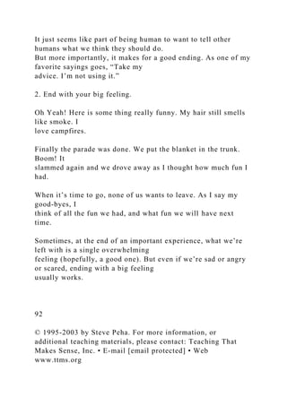 It just seems like part of being human to want to tell other
humans what we think they should do.
But more importantly, it makes for a good ending. As one of my
favorite sayings goes, “Take my
advice. I’m not using it.”
2. End with your big feeling.
Oh Yeah! Here is some thing really funny. My hair still smells
like smoke. I
love campfires.
Finally the parade was done. We put the blanket in the trunk.
Boom! It
slammed again and we drove away as I thought how much fun I
had.
When it’s time to go, none of us wants to leave. As I say my
good-byes, I
think of all the fun we had, and what fun we will have next
time.
Sometimes, at the end of an important experience, what we’re
left with is a single overwhelming
feeling (hopefully, a good one). But even if we’re sad or angry
or scared, ending with a big feeling
usually works.
92
© 1995-2003 by Steve Peha. For more information, or
additional teaching materials, please contact: Teaching That
Makes Sense, Inc. • E-mail [email protected] • Web
www.ttms.org
 