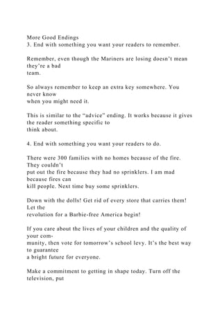 More Good Endings
3. End with something you want your readers to remember.
Remember, even though the Mariners are losing doesn’t mean
they’re a bad
team.
So always remember to keep an extra key somewhere. You
never know
when you might need it.
This is similar to the “advice” ending. It works because it gives
the reader something specific to
think about.
4. End with something you want your readers to do.
There were 300 families with no homes because of the fire.
They couldn’t
put out the fire because they had no sprinklers. I am mad
because fires can
kill people. Next time buy some sprinklers.
Down with the dolls! Get rid of every store that carries them!
Let the
revolution for a Barbie-free America begin!
If you care about the lives of your children and the quality of
your com-
munity, then vote for tomorrow’s school levy. It’s the best way
to guarantee
a bright future for everyone.
Make a commitment to getting in shape today. Turn off the
television, put
 