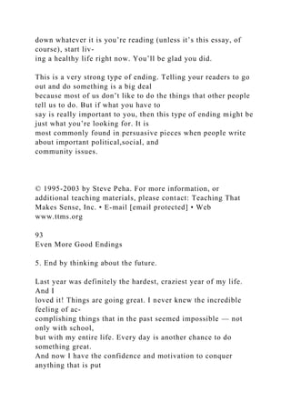 down whatever it is you’re reading (unless it’s this essay, of
course), start liv-
ing a healthy life right now. You’ll be glad you did.
This is a very strong type of ending. Telling your readers to go
out and do something is a big deal
because most of us don’t like to do the things that other people
tell us to do. But if what you have to
say is really important to you, then this type of ending might be
just what you’re looking for. It is
most commonly found in persuasive pieces when people write
about important political,social, and
community issues.
© 1995-2003 by Steve Peha. For more information, or
additional teaching materials, please contact: Teaching That
Makes Sense, Inc. • E-mail [email protected] • Web
www.ttms.org
93
Even More Good Endings
5. End by thinking about the future.
Last year was definitely the hardest, craziest year of my life.
And I
loved it! Things are going great. I never knew the incredible
feeling of ac-
complishing things that in the past seemed impossible — not
only with school,
but with my entire life. Every day is another chance to do
something great.
And now I have the confidence and motivation to conquer
anything that is put
 