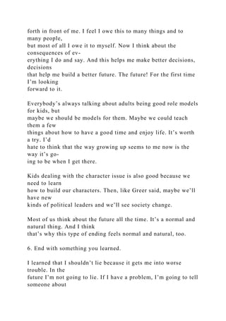 forth in front of me. I feel I owe this to many things and to
many people,
but most of all I owe it to myself. Now I think about the
consequences of ev-
erything I do and say. And this helps me make better decisions,
decisions
that help me build a better future. The future! For the first time
I’m looking
forward to it.
Everybody’s always talking about adults being good role models
for kids, but
maybe we should be models for them. Maybe we could teach
them a few
things about how to have a good time and enjoy life. It’s worth
a try. I’d
hate to think that the way growing up seems to me now is the
way it’s go-
ing to be when I get there.
Kids dealing with the character issue is also good because we
need to learn
how to build our characters. Then, like Greer said, maybe we’ll
have new
kinds of political leaders and we’ll see society change.
Most of us think about the future all the time. It’s a normal and
natural thing. And I think
that’s why this type of ending feels normal and natural, too.
6. End with something you learned.
I learned that I shouldn’t lie because it gets me into worse
trouble. In the
future I’m not going to lie. If I have a problem, I’m going to tell
someone about
 