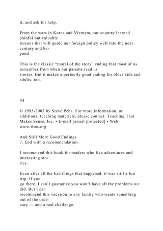 it, and ask for help.
From the wars in Korea and Vietnam, our country learned
painful but valuable
lessons that will guide our foreign policy well into the next
century and be-
yond.
This is the classic “moral of the story” ending that most of us
remember from when our parents read us
stories. But it makes a perfectly good ending for older kids and
adults, too.
94
© 1995-2003 by Steve Peha. For more information, or
additional teaching materials, please contact: Teaching That
Makes Sense, Inc. • E-mail [email protected] • Web
www.ttms.org
And Still More Good Endings
7. End with a recommendation.
I recommend this book for readers who like adventures and
interesting sto-
ries.
Even after all the bad things that happened, it was still a fun
trip. If you
go there, I can’t guarantee you won’t have all the problems we
did. But I can
recommend this vacation to any family who wants something
out of the ordi-
nary — and a real challenge.
 