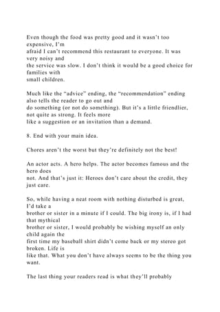 Even though the food was pretty good and it wasn’t too
expensive, I’m
afraid I can’t recommend this restaurant to everyone. It was
very noisy and
the service was slow. I don’t think it would be a good choice for
families with
small children.
Much like the “advice” ending, the “recommendation” ending
also tells the reader to go out and
do something (or not do something). But it’s a little friendlier,
not quite as strong. It feels more
like a suggestion or an invitation than a demand.
8. End with your main idea.
Chores aren’t the worst but they’re definitely not the best!
An actor acts. A hero helps. The actor becomes famous and the
hero does
not. And that’s just it: Heroes don’t care about the credit, they
just care.
So, while having a neat room with nothing disturbed is great,
I’d take a
brother or sister in a minute if I could. The big irony is, if I had
that mythical
brother or sister, I would probably be wishing myself an only
child again the
first time my baseball shirt didn’t come back or my stereo got
broken. Life is
like that. What you don’t have always seems to be the thing you
want.
The last thing your readers read is what they’ll probably
 