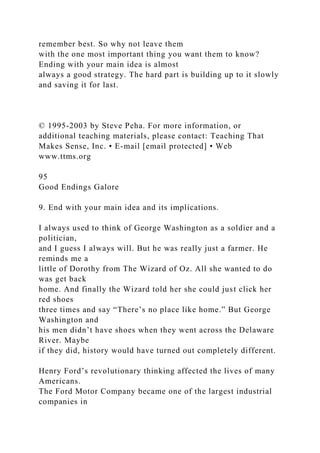 remember best. So why not leave them
with the one most important thing you want them to know?
Ending with your main idea is almost
always a good strategy. The hard part is building up to it slowly
and saving it for last.
© 1995-2003 by Steve Peha. For more information, or
additional teaching materials, please contact: Teaching That
Makes Sense, Inc. • E-mail [email protected] • Web
www.ttms.org
95
Good Endings Galore
9. End with your main idea and its implications.
I always used to think of George Washington as a soldier and a
politician,
and I guess I always will. But he was really just a farmer. He
reminds me a
little of Dorothy from The Wizard of Oz. All she wanted to do
was get back
home. And finally the Wizard told her she could just click her
red shoes
three times and say “There’s no place like home.” But George
Washington and
his men didn’t have shoes when they went across the Delaware
River. Maybe
if they did, history would have turned out completely different.
Henry Ford’s revolutionary thinking affected the lives of many
Americans.
The Ford Motor Company became one of the largest industrial
companies in
 