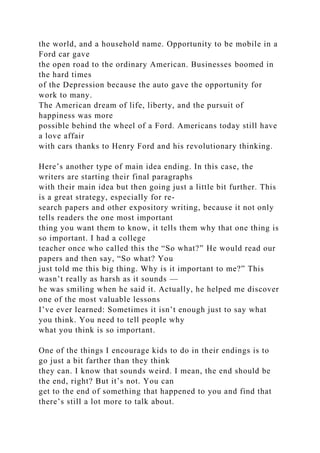 the world, and a household name. Opportunity to be mobile in a
Ford car gave
the open road to the ordinary American. Businesses boomed in
the hard times
of the Depression because the auto gave the opportunity for
work to many.
The American dream of life, liberty, and the pursuit of
happiness was more
possible behind the wheel of a Ford. Americans today still have
a love affair
with cars thanks to Henry Ford and his revolutionary thinking.
Here’s another type of main idea ending. In this case, the
writers are starting their final paragraphs
with their main idea but then going just a little bit further. This
is a great strategy, especially for re-
search papers and other expository writing, because it not only
tells readers the one most important
thing you want them to know, it tells them why that one thing is
so important. I had a college
teacher once who called this the “So what?” He would read our
papers and then say, “So what? You
just told me this big thing. Why is it important to me?” This
wasn’t really as harsh as it sounds —
he was smiling when he said it. Actually, he helped me discover
one of the most valuable lessons
I’ve ever learned: Sometimes it isn’t enough just to say what
you think. You need to tell people why
what you think is so important.
One of the things I encourage kids to do in their endings is to
go just a bit farther than they think
they can. I know that sounds weird. I mean, the end should be
the end, right? But it’s not. You can
get to the end of something that happened to you and find that
there’s still a lot more to talk about.
 