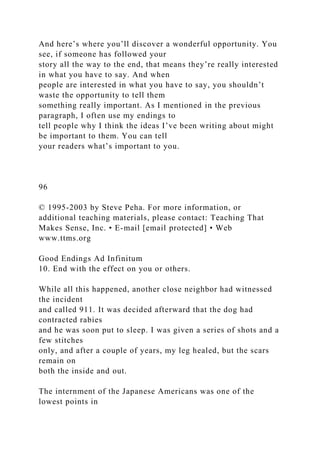 And here’s where you’ll discover a wonderful opportunity. You
see, if someone has followed your
story all the way to the end, that means they’re really interested
in what you have to say. And when
people are interested in what you have to say, you shouldn’t
waste the opportunity to tell them
something really important. As I mentioned in the previous
paragraph, I often use my endings to
tell people why I think the ideas I’ve been writing about might
be important to them. You can tell
your readers what’s important to you.
96
© 1995-2003 by Steve Peha. For more information, or
additional teaching materials, please contact: Teaching That
Makes Sense, Inc. • E-mail [email protected] • Web
www.ttms.org
Good Endings Ad Infinitum
10. End with the effect on you or others.
While all this happened, another close neighbor had witnessed
the incident
and called 911. It was decided afterward that the dog had
contracted rabies
and he was soon put to sleep. I was given a series of shots and a
few stitches
only, and after a couple of years, my leg healed, but the scars
remain on
both the inside and out.
The internment of the Japanese Americans was one of the
lowest points in
 