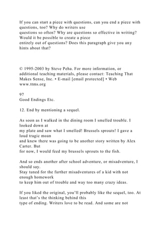 If you can start a piece with questions, can you end a piece with
questions, too? Why do writers use
questions so often? Why are questions so effective in writing?
Would it be possible to create a piece
entirely out of questions? Does this paragraph give you any
hints about that?
© 1995-2003 by Steve Peha. For more information, or
additional teaching materials, please contact: Teaching That
Makes Sense, Inc. • E-mail [email protected] • Web
www.ttms.org
97
Good Endings Etc.
12. End by mentioning a sequel.
As soon as I walked in the dining room I smelled trouble. I
looked down at
my plate and saw what I smelled! Brussels sprouts! I gave a
loud tragic moan
and knew there was going to be another story written by Alex
Carter. But
for now, I would feed my brussels sprouts to the fish.
And so ends another after school adventure, or misadventure, I
should say.
Stay tuned for the further misadventures of a kid with not
enough homework
to keep him out of trouble and way too many crazy ideas.
If you liked the original, you’ll probably like the sequel, too. At
least that’s the thinking behind this
type of ending. Writers love to be read. And some are not
 