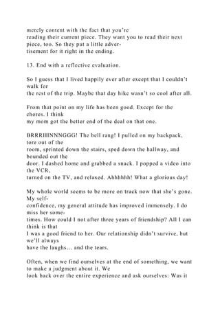 merely content with the fact that you’re
reading their current piece. They want you to read their next
piece, too. So they put a little adver-
tisement for it right in the ending.
13. End with a reflective evaluation.
So I guess that I lived happily ever after except that I couldn’t
walk for
the rest of the trip. Maybe that day hike wasn’t so cool after all.
From that point on my life has been good. Except for the
chores. I think
my mom got the better end of the deal on that one.
BRRRIIINNNGGG! The bell rang! I pulled on my backpack,
tore out of the
room, sprinted down the stairs, sped down the hallway, and
bounded out the
door. I dashed home and grabbed a snack. I popped a video into
the VCR,
turned on the TV, and relaxed. Ahhhhhh! What a glorious day!
My whole world seems to be more on track now that she’s gone.
My self-
confidence, my general attitude has improved immensely. I do
miss her some-
times. How could I not after three years of friendship? All I can
think is that
I was a good friend to her. Our relationship didn’t survive, but
we’ll always
have the laughs… and the tears.
Often, when we find ourselves at the end of something, we want
to make a judgment about it. We
look back over the entire experience and ask ourselves: Was it
 