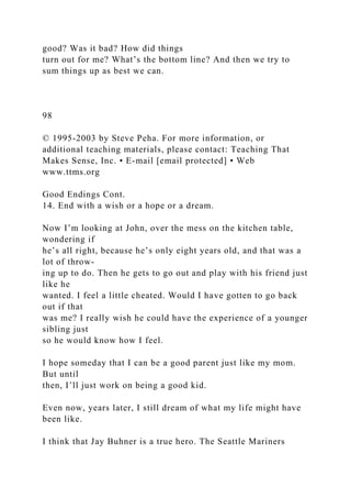 good? Was it bad? How did things
turn out for me? What’s the bottom line? And then we try to
sum things up as best we can.
98
© 1995-2003 by Steve Peha. For more information, or
additional teaching materials, please contact: Teaching That
Makes Sense, Inc. • E-mail [email protected] • Web
www.ttms.org
Good Endings Cont.
14. End with a wish or a hope or a dream.
Now I’m looking at John, over the mess on the kitchen table,
wondering if
he’s all right, because he’s only eight years old, and that was a
lot of throw-
ing up to do. Then he gets to go out and play with his friend just
like he
wanted. I feel a little cheated. Would I have gotten to go back
out if that
was me? I really wish he could have the experience of a younger
sibling just
so he would know how I feel.
I hope someday that I can be a good parent just like my mom.
But until
then, I’ll just work on being a good kid.
Even now, years later, I still dream of what my life might have
been like.
I think that Jay Buhner is a true hero. The Seattle Mariners
 