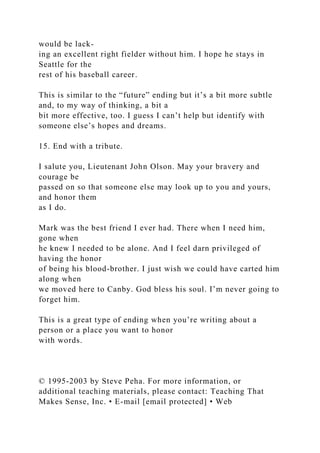 would be lack-
ing an excellent right fielder without him. I hope he stays in
Seattle for the
rest of his baseball career.
This is similar to the “future” ending but it’s a bit more subtle
and, to my way of thinking, a bit a
bit more effective, too. I guess I can’t help but identify with
someone else’s hopes and dreams.
15. End with a tribute.
I salute you, Lieutenant John Olson. May your bravery and
courage be
passed on so that someone else may look up to you and yours,
and honor them
as I do.
Mark was the best friend I ever had. There when I need him,
gone when
he knew I needed to be alone. And I feel darn privileged of
having the honor
of being his blood-brother. I just wish we could have carted him
along when
we moved here to Canby. God bless his soul. I’m never going to
forget him.
This is a great type of ending when you’re writing about a
person or a place you want to honor
with words.
© 1995-2003 by Steve Peha. For more information, or
additional teaching materials, please contact: Teaching That
Makes Sense, Inc. • E-mail [email protected] • Web
 