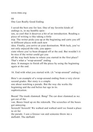 www.ttms.org
99
One Last Really Good Ending
I saved the best one for last. One of my favorite kinds of
endings is, in my humble opin-
ion, so cool that it deserves a bit of an introduction. Reading a
piece of writing is like taking a little
trip. The writer picks you up at the beginning and carts you off
to different places with each new
idea. Finally, you arrive at your destination. With luck, you’ve
not only enjoyed the ride, you appre-
ciate where you’ve been dropped off at the end. But wouldn’t it
be nice if the writer could get you
all the way back home to where you started in the first place?
That’s what a “wrap-around” ending
does. It manages to finish off the piece by using the beginning
again at the end.
16. End with what you started with. (A “wrap-around” ending.)
Here’s an example of a wrap-around ending from a very clever
second grader. Her story is a simple
one about watching a parade. But the way she works the
beginning and the end belies her age in its
sophistication.
Boom! The trunk slammed. Bang! The car door slammed as we
got out of the
van. Buses lined up on the sidewalk. The screeches of the buses
got annoying.
Screech! Screech! We walked and walked until we found a place
to sit for
the parade. I saw a Grease van and someone threw me a
daffodil. The daffodil
 