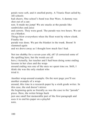 petals were soft, and it smelled pretty. A Titanic float sailed by.
All schools
had cheers. One school’s band was Star Wars. A dummy was
shot out of a can-
non. It made me jump! We ate snacks at the parade like
sandwiches and juice
and carrots. They were good. The parade was two hours. We sat
on a blanket.
Things blew everywhere when the float went by whew-clunk.
Finally the
parade was done. We put the blanket in the trunk. Boom! It
slammed again
and we drove away as I thought how much fun I had.
Not too shabby for a seven-year old, eh? (I corrected some of
the spelling here, but the words are all
hers.) Actually, her teacher and I had been doing some ending
lessons in her class and the wrap-
around ending was one of the ones we spent time on. Still, I
think she was the only student who
tried it.
Another wrap-around example. On the next page you’ll see
another example of a wrap-
around, this time in a research paper by a sixth grade writer. In
this case, the end doesn’t mirror
the beginning quite as literally as was the case in the “parade”
piece. Here, the writer brings back
just one small but memorable part of the first paragraph and
uses it to end his paper on a playful
note.
100
 