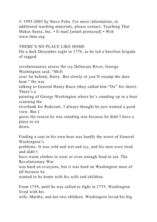 © 1995-2003 by Steve Peha. For more information, or
additional teaching materials, please contact: Teaching That
Makes Sense, Inc. • E-mail [email protected] • Web
www.ttms.org
THERE’S NO PLACE LIKE HOME
On a dark December night in 1776, as he led a barefoot brigade
of ragged
revolutionaries across the icy Delaware River, George
Washington said, “Shift
your fat behind, Harry. But slowly or you’ll swamp the darn
boat.” He was
talking to General Henry Knox (they called him “Ox” for short).
There’s a
painting of George Washington where he’s standing up in a boat
scanning the
riverbank for Redcoats. I always thought he just wanted a good
view. But I
guess the reason he was standing was because he didn’t have a
place to sit
down.
Finding a seat in his own boat was hardly the worst of General
Washington’s
problems. It was cold and wet and icy, and his men were tired
and didn’t
have warm clothes to wear or even enough food to eat. The
Revolutionary War
was hard on everyone, but it was hard on Washington most of
all because he
wanted to be home with his wife and children.
From 1759, until he was called to fight in 1775, Washington
lived with his
wife, Martha, and her two children. Washington loved his big
 