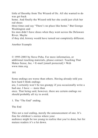 little of Dorothy from The Wizard of Oz. All she wanted to do
was get back
home. And finally the Wizard told her she could just click her
red shoes
three times and say “There’s no place like home.” But George
Washington and
his men didn’t have shoes when they went across the Delaware
River. Maybe
if they did, history would have turned out completely different.
Another Example
© 1995-2003 by Steve Peha. For more information, or
additional teaching materials, please contact: Teaching That
Makes Sense, Inc. • E-mail [email protected] • Web
www.ttms.org
101
Some endings are worse than others. Having already told you
how hard I think endings
are, I certainly won’t be too grumpy if you occasionally write a
bad one. I have — more than
once. That being said, however, there are certain endings we
should probably all try to avoid.
1. The “The End” ending.
The End
This not a real ending, merely the announcement of one. It’s
fine for children’s stories where your
audience might be too young to realize that you’re done, but for
mature readers it’s a let down.
 