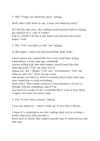 2. The “I hope you liked my story” ending.
Well, that’s all I have to say. I hope you liked my story!
If I did like the story, this ending would quickly help to change
my opinion of it. And if I didn’t
like it, I doubt I’ll like it any better just because the writer
hopes I will.
3. The “Tell ‘em what ya told ‘em” ending.
In this paper, I have just discussed blah, blah, blah...
I don’t know who started this but I sure wish they’d stop.
Somewhere, a long time ago, somebody
started telling kids that their papers should look like this:
(Introduction) “Tell ‘em what you’re
gonna tell ‘em.” (Body) “Tell ‘em.” (Conclusion) “Tell ‘em
what ya told ‘em.” Now, by my count
that means you have to write everything three times and your
poor reader has to read everything
three times. This seems excessive if not pointless. If you’ve
already told me something, and if I’m
any kind of a reader at all, I certainly don’t want to hear about
it again, let alone two more times.
4. The “It was only a dream” ending.
I was just about to... when I woke up. It was only a dream.
I know it’s tempting to use this ending when you’re writing a
really long story that you don’t
know how to finish. But readers usually hate it when stories end
this way.
 