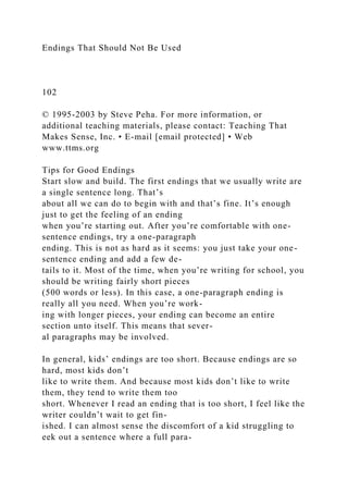Endings That Should Not Be Used
102
© 1995-2003 by Steve Peha. For more information, or
additional teaching materials, please contact: Teaching That
Makes Sense, Inc. • E-mail [email protected] • Web
www.ttms.org
Tips for Good Endings
Start slow and build. The first endings that we usually write are
a single sentence long. That’s
about all we can do to begin with and that’s fine. It’s enough
just to get the feeling of an ending
when you’re starting out. After you’re comfortable with one-
sentence endings, try a one-paragraph
ending. This is not as hard as it seems: you just take your one-
sentence ending and add a few de-
tails to it. Most of the time, when you’re writing for school, you
should be writing fairly short pieces
(500 words or less). In this case, a one-paragraph ending is
really all you need. When you’re work-
ing with longer pieces, your ending can become an entire
section unto itself. This means that sever-
al paragraphs may be involved.
In general, kids’ endings are too short. Because endings are so
hard, most kids don’t
like to write them. And because most kids don’t like to write
them, they tend to write them too
short. Whenever I read an ending that is too short, I feel like the
writer couldn’t wait to get fin-
ished. I can almost sense the discomfort of a kid struggling to
eek out a sentence where a full para-
 