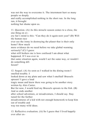 was not the way to overcome it. The internment hurt so many
people so deeply
and really accomplished nothing in the short run. In the long
run, it brought
nothing but shame upon us.
11. Question. (A) As this miracle season comes to a close, the
one thing on ev-
ery fan’s mind is this: “Can they do it again next year? (B) Will
the human race
ever see the irony in destroying the planet that is their only
home? How much
more evidence do we need before we take global warming
seriously? (C) I guess
what still bothers me is how confused I am about what
happened. If I was ever in
that same situation again, would I act the same way, or would I
do something dif-
ferent?
12. Sequel. (A) As soon as I walked in the dining room I
smelled trouble. I
looked down at my plate and saw what I smelled! Brussels
sprouts! I gave a loud
tragic moan and knew there was going to be another story
written by Alex Carter.
But for now, I would feed my Brussels sprouts to the fish. (B)
And so ends another
after school adventure, or misadventure, I should say. Stay
tuned for the further
misadventures of a kid with not enough homework to keep him
out of trouble and
way too many wild ideas.
13. Reflective evaluation. (A) So I guess that I lived happily
ever after ex-
 