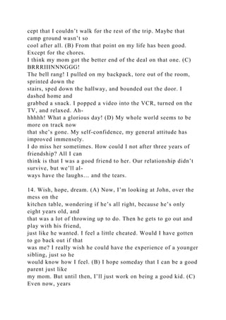 cept that I couldn’t walk for the rest of the trip. Maybe that
camp ground wasn’t so
cool after all. (B) From that point on my life has been good.
Except for the chores.
I think my mom got the better end of the deal on that one. (C)
BRRRIIINNNGGG!
The bell rang! I pulled on my backpack, tore out of the room,
sprinted down the
stairs, sped down the hallway, and bounded out the door. I
dashed home and
grabbed a snack. I popped a video into the VCR, turned on the
TV, and relaxed. Ah-
hhhhh! What a glorious day! (D) My whole world seems to be
more on track now
that she’s gone. My self-confidence, my general attitude has
improved immensely.
I do miss her sometimes. How could I not after three years of
friendship? All I can
think is that I was a good friend to her. Our relationship didn’t
survive, but we’ll al-
ways have the laughs… and the tears.
14. Wish, hope, dream. (A) Now, I’m looking at John, over the
mess on the
kitchen table, wondering if he’s all right, because he’s only
eight years old, and
that was a lot of throwing up to do. Then he gets to go out and
play with his friend,
just like he wanted. I feel a little cheated. Would I have gotten
to go back out if that
was me? I really wish he could have the experience of a younger
sibling, just so he
would know how I feel. (B) I hope someday that I can be a good
parent just like
my mom. But until then, I’ll just work on being a good kid. (C)
Even now, years
 