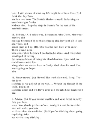 later, I still dream of what my life might have been like. (D) I
think that Jay Buh-
ner is a true hero. The Seattle Mariners would be lacking an
excellent right fielder
without him. I hope he stays in Seattle for the rest of his
baseball career.
15. Tribute. (A) I salute you, Lieutenant John Olson. May your
bravery and
courage be passed on so that someone else may look up to you
and yours, and
honor them as I do. (B) John was the best kid I ever knew.
There when I need
him, gone when he knew I needed to be alone. And I feel darn
privileged of having
the extreme honor of being his blood-brother. I just wish we
could have carted him
along when we moved here to Canby. God bless his soul. I’m
never going to forget
him.
16. Wrap-around. (A) Boom! The trunk slammed. Bang! The
car door
slammed as we got out of the van. … We put the blanket in the
trunk. Boom! It
slammed again and we drove away as I thought how much fun I
had.
1. Advice. (A) If you cannot swallow and your throat is puffy,
then you have
strep. You should get lots of rest. And get a shot because the
shot will make you bet-
ter faster than the medicine. (B) If you’re thinking about going
skydiving, take
my advice: stop thinking.
 