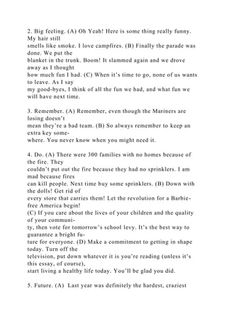 2. Big feeling. (A) Oh Yeah! Here is some thing really funny.
My hair still
smells like smoke. I love campfires. (B) Finally the parade was
done. We put the
blanket in the trunk. Boom! It slammed again and we drove
away as I thought
how much fun I had. (C) When it’s time to go, none of us wants
to leave. As I say
my good-byes, I think of all the fun we had, and what fun we
will have next time.
3. Remember. (A) Remember, even though the Mariners are
losing doesn’t
mean they’re a bad team. (B) So always remember to keep an
extra key some-
where. You never know when you might need it.
4. Do. (A) There were 300 families with no homes because of
the fire. They
couldn’t put out the fire because they had no sprinklers. I am
mad because fires
can kill people. Next time buy some sprinklers. (B) Down with
the dolls! Get rid of
every store that carries them! Let the revolution for a Barbie-
free America begin!
(C) If you care about the lives of your children and the quality
of your communi-
ty, then vote for tomorrow’s school levy. It’s the best way to
guarantee a bright fu-
ture for everyone. (D) Make a commitment to getting in shape
today. Turn off the
television, put down whatever it is you’re reading (unless it’s
this essay, of course),
start living a healthy life today. You’ll be glad you did.
5. Future. (A) Last year was definitely the hardest, craziest
 