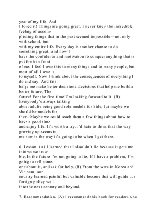 year of my life. And
I loved it! Things are going great. I never knew the incredible
feeling of accom-
plishing things that in the past seemed impossible—not only
with school, but
with my entire life. Every day is another chance to do
something great. And now I
have the confidence and motivation to conquer anything that is
put forth in front
of me. I feel I owe this to many things and to many people, but
most of all I owe it
to myself. Now I think about the consequences of everything I
do and say. And this
helps me make better decisions, decisions that help me build a
better future. The
future! For the first time I’m looking forward to it. (B)
Everybody’s always talking
about adults being good role models for kids, but maybe we
should be models for
them. Maybe we could teach them a few things about how to
have a good time
and enjoy life. It’s worth a try. I’d hate to think that the way
growing up seems to
me now is the way it’s going to be when I get there.
6. Lesson. (A) I learned that I shouldn’t lie because it gets me
into worse trou-
ble. In the future I’m not going to lie. If I have a problem, I’m
going to tell some-
one about it, and ask for help. (B) From the wars in Korea and
Vietnam, our
country learned painful but valuable lessons that will guide our
foreign policy well
into the next century and beyond.
7. Recommendation. (A) I recommend this book for readers who
 