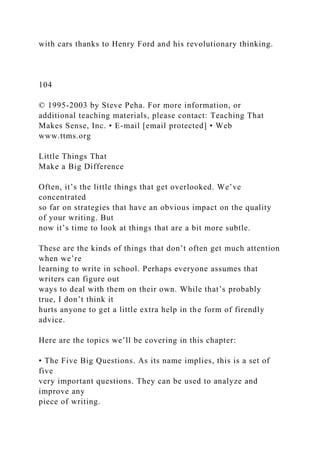with cars thanks to Henry Ford and his revolutionary thinking.
104
© 1995-2003 by Steve Peha. For more information, or
additional teaching materials, please contact: Teaching That
Makes Sense, Inc. • E-mail [email protected] • Web
www.ttms.org
Little Things That
Make a Big Difference
Often, it’s the little things that get overlooked. We’ve
concentrated
so far on strategies that have an obvious impact on the quality
of your writing. But
now it’s time to look at things that are a bit more subtle.
These are the kinds of things that don’t often get much attention
when we’re
learning to write in school. Perhaps everyone assumes that
writers can figure out
ways to deal with them on their own. While that’s probably
true, I don’t think it
hurts anyone to get a little extra help in the form of firendly
advice.
Here are the topics we’ll be covering in this chapter:
• The Five Big Questions. As its name implies, this is a set of
five
very important questions. They can be used to analyze and
improve any
piece of writing.
 