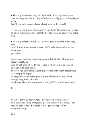 • Sharing, conferencing, and feedback. Talking about your
own writing and the writing of others is a big part of learning to
write.
We’ll consider some advice about how to do it well.
• How do you know when you’re finished? It’s not always easy
to know when a piece is finished. This strategy gives you some
help.
• Beating writer’s block. All writers reach a point when they
just
don’t know what to write next. We’ll talk about what to do
when you
get there.
Sometimes writing comes down to a lot of little things and
there’s really no
way to get around it. These issues will arise in one way or
another with just about
every piece you write. Learning to deal with them effectively
will help you enjoy
writing more and make you a more effective writer. Even
though they look like lit-
tle things, they add up to make a big difference in your work.
11
© 1995-2003 by Steve Peha. For more information, or
additional teaching materials, please contact: Teaching That
Makes Sense, Inc. • E-mail [email protected] • Web
www.ttms.org
105
 