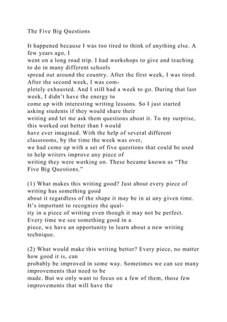 The Five Big Questions
It happened because I was too tired to think of anything else. A
few years ago, I
went on a long road trip. I had workshops to give and teaching
to do in many different schools
spread out around the country. After the first week, I was tired.
After the second week, I was com-
pletely exhausted. And I still had a week to go. During that last
week, I didn’t have the energy to
come up with interesting writing lessons. So I just started
asking students if they would share their
writing and let me ask them questions about it. To my surprise,
this worked out better than I would
have ever imagined. With the help of several different
classrooms, by the time the week was over,
we had come up with a set of five questions that could be used
to help writers improve any piece of
writing they were working on. These became known as “The
Five Big Questions.”
(1) What makes this writing good? Just about every piece of
writing has something good
about it regardless of the shape it may be in at any given time.
It’s important to recognize the qual-
ity in a piece of writing even though it may not be perfect.
Every time we see something good in a
piece, we have an opportunity to learn about a new writing
technique.
(2) What would make this writing better? Every piece, no matter
how good it is, can
probably be improved in some way. Sometimes we can see many
improvements that need to be
made. But we only want to focus on a few of them, those few
improvements that will have the
 