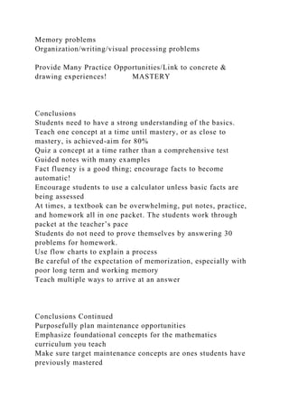 Memory problems
Organization/writing/visual processing problems
Provide Many Practice Opportunities/Link to concrete &
drawing experiences! MASTERY
Conclusions
Students need to have a strong understanding of the basics.
Teach one concept at a time until mastery, or as close to
mastery, is achieved-aim for 80%
Quiz a concept at a time rather than a comprehensive test
Guided notes with many examples
Fact fluency is a good thing; encourage facts to become
automatic!
Encourage students to use a calculator unless basic facts are
being assessed
At times, a textbook can be overwhelming, put notes, practice,
and homework all in one packet. The students work through
packet at the teacher’s pace
Students do not need to prove themselves by answering 30
problems for homework.
Use flow charts to explain a process
Be careful of the expectation of memorization, especially with
poor long term and working memory
Teach multiple ways to arrive at an answer
Conclusions Continued
Purposefully plan maintenance opportunities
Emphasize foundational concepts for the mathematics
curriculum you teach
Make sure target maintenance concepts are ones students have
previously mastered
 