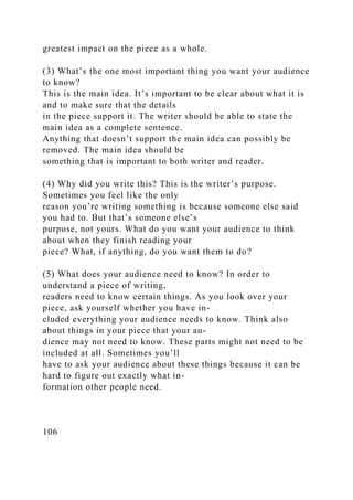 greatest impact on the piece as a whole.
(3) What’s the one most important thing you want your audience
to know?
This is the main idea. It’s important to be clear about what it is
and to make sure that the details
in the piece support it. The writer should be able to state the
main idea as a complete sentence.
Anything that doesn’t support the main idea can possibly be
removed. The main idea should be
something that is important to both writer and reader.
(4) Why did you write this? This is the writer’s purpose.
Sometimes you feel like the only
reason you’re writing something is because someone else said
you had to. But that’s someone else’s
purpose, not yours. What do you want your audience to think
about when they finish reading your
piece? What, if anything, do you want them to do?
(5) What does your audience need to know? In order to
understand a piece of writing,
readers need to know certain things. As you look over your
piece, ask yourself whether you have in-
cluded everything your audience needs to know. Think also
about things in your piece that your au-
dience may not need to know. These parts might not need to be
included at all. Sometimes you’ll
have to ask your audience about these things because it can be
hard to figure out exactly what in-
formation other people need.
106
 