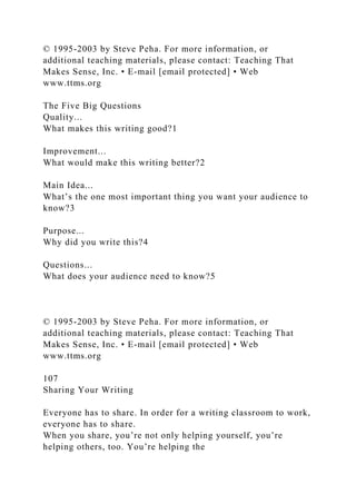 © 1995-2003 by Steve Peha. For more information, or
additional teaching materials, please contact: Teaching That
Makes Sense, Inc. • E-mail [email protected] • Web
www.ttms.org
The Five Big Questions
Quality...
What makes this writing good?1
Improvement...
What would make this writing better?2
Main Idea...
What’s the one most important thing you want your audience to
know?3
Purpose...
Why did you write this?4
Questions...
What does your audience need to know?5
© 1995-2003 by Steve Peha. For more information, or
additional teaching materials, please contact: Teaching That
Makes Sense, Inc. • E-mail [email protected] • Web
www.ttms.org
107
Sharing Your Writing
Everyone has to share. In order for a writing classroom to work,
everyone has to share.
When you share, you’re not only helping yourself, you’re
helping others, too. You’re helping the
 