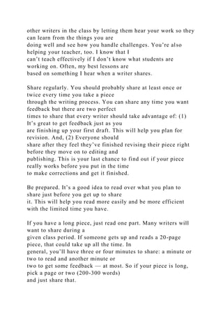 other writers in the class by letting them hear your work so they
can learn from the things you are
doing well and see how you handle challenges. You’re also
helping your teacher, too. I know that I
can’t teach effectively if I don’t know what students are
working on. Often, my best lessons are
based on something I hear when a writer shares.
Share regularly. You should probably share at least once or
twice every time you take a piece
through the writing process. You can share any time you want
feedback but there are two perfect
times to share that every writer should take advantage of: (1)
It’s great to get feedback just as you
are finishing up your first draft. This will help you plan for
revision. And, (2) Everyone should
share after they feel they’ve finished revising their piece right
before they move on to editing and
publishing. This is your last chance to find out if your piece
really works before you put in the time
to make corrections and get it finished.
Be prepared. It’s a good idea to read over what you plan to
share just before you get up to share
it. This will help you read more easily and be more efficient
with the limited time you have.
If you have a long piece, just read one part. Many writers will
want to share during a
given class period. If someone gets up and reads a 20-page
piece, that could take up all the time. In
general, you’ll have three or four minutes to share: a minute or
two to read and another minute or
two to get some feedback — at most. So if your piece is long,
pick a page or two (200-300 words)
and just share that.
 