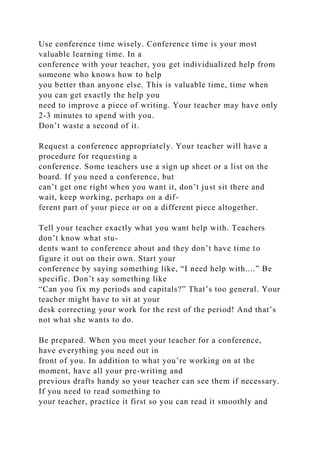 Use conference time wisely. Conference time is your most
valuable learning time. In a
conference with your teacher, you get individualized help from
someone who knows how to help
you better than anyone else. This is valuable time, time when
you can get exactly the help you
need to improve a piece of writing. Your teacher may have only
2-3 minutes to spend with you.
Don’t waste a second of it.
Request a conference appropriately. Your teacher will have a
procedure for requesting a
conference. Some teachers use a sign up sheet or a list on the
board. If you need a conference, but
can’t get one right when you want it, don’t just sit there and
wait, keep working, perhaps on a dif-
ferent part of your piece or on a different piece altogether.
Tell your teacher exactly what you want help with. Teachers
don’t know what stu-
dents want to conference about and they don’t have time to
figure it out on their own. Start your
conference by saying something like, “I need help with....” Be
specific. Don’t say something like
“Can you fix my periods and capitals?” That’s too general. Your
teacher might have to sit at your
desk correcting your work for the rest of the period! And that’s
not what she wants to do.
Be prepared. When you meet your teacher for a conference,
have everything you need out in
front of you. In addition to what you’re working on at the
moment, have all your pre-writing and
previous drafts handy so your teacher can see them if necessary.
If you need to read something to
your teacher, practice it first so you can read it smoothly and
 