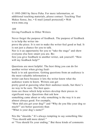 © 1995-2003 by Steve Peha. For more information, or
additional teaching materials, please contact: Teaching That
Makes Sense, Inc. • E-mail [email protected] • Web
www.ttms.org
109
Giving Feedback to Other Writers
Never forget the purpose of feedback. The purpose of feedback
is to help the writer im-
prove the piece. It is not to make the writer feel good or bad. It
is not just a chance for you to talk.
Nor is it an opportunity for you to “take the stage” and show
everyone else how smart you are. Be-
fore you give feedback to another writer, ask yourself: “How
will my feedback help?”
Questions are most helpful. The best thing you can do for
another writer when giving feed-
back is to ask questions. Getting questions from an audience is
the most valuable information a
writer can have because it lets the writer know what the
audience wants to know. Writers can get
pretty good at guessing what their audience needs, but there’s
no way to be sure. The best ques-
tions are those which help writers develop their pieces in
significant ways. Questions that ask how
something came about or why something is the way it is are
almost always good. For example,
“How did you get your dog?” and “Why do you like your dog so
much?” are better questions than
“What is your dog’s name?”
Nix the “shoulds.” It’s always tempting to say something like
“You should add more detail.”
or “You should fix your ending.” But these kinds of comments
 