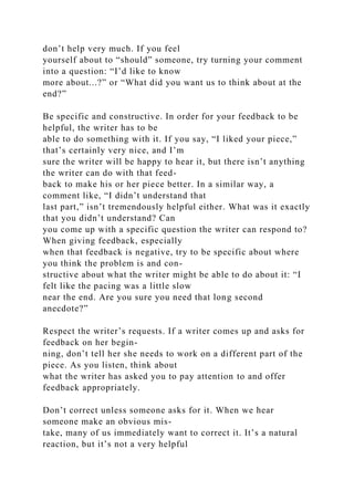 don’t help very much. If you feel
yourself about to “should” someone, try turning your comment
into a question: “I’d like to know
more about...?” or “What did you want us to think about at the
end?”
Be specific and constructive. In order for your feedback to be
helpful, the writer has to be
able to do something with it. If you say, “I liked your piece,”
that’s certainly very nice, and I’m
sure the writer will be happy to hear it, but there isn’t anything
the writer can do with that feed-
back to make his or her piece better. In a similar way, a
comment like, “I didn’t understand that
last part,” isn’t tremendously helpful either. What was it exactly
that you didn’t understand? Can
you come up with a specific question the writer can respond to?
When giving feedback, especially
when that feedback is negative, try to be specific about where
you think the problem is and con-
structive about what the writer might be able to do about it: “I
felt like the pacing was a little slow
near the end. Are you sure you need that long second
anecdote?”
Respect the writer’s requests. If a writer comes up and asks for
feedback on her begin-
ning, don’t tell her she needs to work on a different part of the
piece. As you listen, think about
what the writer has asked you to pay attention to and offer
feedback appropriately.
Don’t correct unless someone asks for it. When we hear
someone make an obvious mis-
take, many of us immediately want to correct it. It’s a natural
reaction, but it’s not a very helpful
 