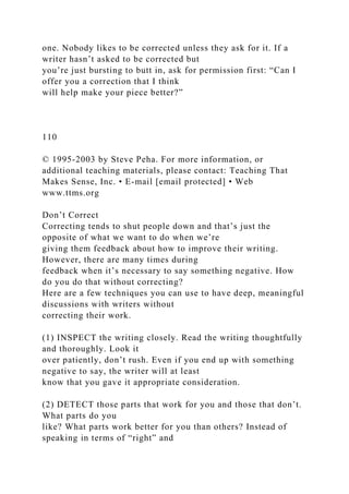 one. Nobody likes to be corrected unless they ask for it. If a
writer hasn’t asked to be corrected but
you’re just bursting to butt in, ask for permission first: “Can I
offer you a correction that I think
will help make your piece better?”
110
© 1995-2003 by Steve Peha. For more information, or
additional teaching materials, please contact: Teaching That
Makes Sense, Inc. • E-mail [email protected] • Web
www.ttms.org
Don’t Correct
Correcting tends to shut people down and that’s just the
opposite of what we want to do when we’re
giving them feedback about how to improve their writing.
However, there are many times during
feedback when it’s necessary to say something negative. How
do you do that without correcting?
Here are a few techniques you can use to have deep, meaningful
discussions with writers without
correcting their work.
(1) INSPECT the writing closely. Read the writing thoughtfully
and thoroughly. Look it
over patiently, don’t rush. Even if you end up with something
negative to say, the writer will at least
know that you gave it appropriate consideration.
(2) DETECT those parts that work for you and those that don’t.
What parts do you
like? What parts work better for you than others? Instead of
speaking in terms of “right” and
 