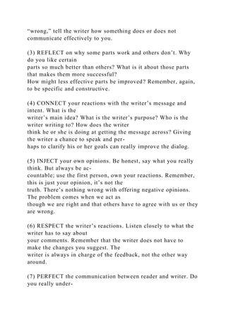 “wrong,” tell the writer how something does or does not
communicate effectively to you.
(3) REFLECT on why some parts work and others don’t. Why
do you like certain
parts so much better than others? What is it about those parts
that makes them more successful?
How might less effective parts be improved? Remember, again,
to be specific and constructive.
(4) CONNECT your reactions with the writer’s message and
intent. What is the
writer’s main idea? What is the writer’s purpose? Who is the
writer writing to? How does the writer
think he or she is doing at getting the message across? Giving
the writer a chance to speak and per-
haps to clarify his or her goals can really improve the dialog.
(5) INJECT your own opinions. Be honest, say what you really
think. But always be ac-
countable; use the first person, own your reactions. Remember,
this is just your opinion, it’s not the
truth. There’s nothing wrong with offering negative opinions.
The problem comes when we act as
though we are right and that others have to agree with us or they
are wrong.
(6) RESPECT the writer’s reactions. Listen closely to what the
writer has to say about
your comments. Remember that the writer does not have to
make the changes you suggest. The
writer is always in charge of the feedback, not the other way
around.
(7) PERFECT the communication between reader and writer. Do
you really under-
 