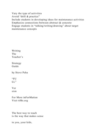 Vary the type of activities
Avoid “drill & practice”
Include students in developing ideas for maintenance activities
Emphasize connections between abstract & concrete
Engage students in “talking/writing/drawing” about target
maintenance concepts
Writing
The
Teacher’s
Strategy
Guide
by Steve Peha
“FU
LL”
Ver
sion
For More inForMation
Visit ttMs.org
The best way to teach
is the way that makes sense
to you, your kids,
 