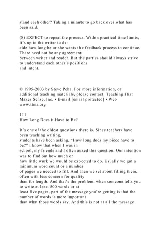 stand each other? Taking a minute to go back over what has
been said.
(8) EXPECT to repeat the process. Within practical time limits,
it’s up to the writer to de-
cide how long he or she wants the feedback process to continue.
There need not be any agreement
between writer and reader. But the parties should always strive
to understand each other’s positions
and intent.
© 1995-2003 by Steve Peha. For more information, or
additional teaching materials, please contact: Teaching That
Makes Sense, Inc. • E-mail [email protected] • Web
www.ttms.org
111
How Long Does it Have to Be?
It’s one of the oldest questions there is. Since teachers have
been teaching writing,
students have been asking, “How long does my piece have to
be?” I know that when I was in
school, my friends and I often asked this question. Our intention
was to find out how much or
how little work we would be expected to do. Usually we got a
minimum word count or a number
of pages we needed to fill. And then we set about filling them,
often with less concern for quality
than for length. And that’s the problem: when someone tells you
to write at least 500 words or at
least five pages, part of the message you’re getting is that the
number of words is more important
than what those words say. And this is not at all the message
 