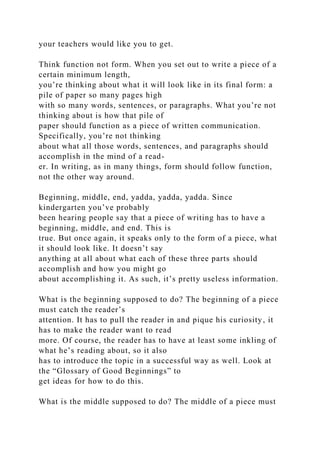 your teachers would like you to get.
Think function not form. When you set out to write a piece of a
certain minimum length,
you’re thinking about what it will look like in its final form: a
pile of paper so many pages high
with so many words, sentences, or paragraphs. What you’re not
thinking about is how that pile of
paper should function as a piece of written communication.
Specifically, you’re not thinking
about what all those words, sentences, and paragraphs should
accomplish in the mind of a read-
er. In writing, as in many things, form should follow function,
not the other way around.
Beginning, middle, end, yadda, yadda, yadda. Since
kindergarten you’ve probably
been hearing people say that a piece of writing has to have a
beginning, middle, and end. This is
true. But once again, it speaks only to the form of a piece, what
it should look like. It doesn’t say
anything at all about what each of these three parts should
accomplish and how you might go
about accomplishing it. As such, it’s pretty useless information.
What is the beginning supposed to do? The beginning of a piece
must catch the reader’s
attention. It has to pull the reader in and pique his curiosity, it
has to make the reader want to read
more. Of course, the reader has to have at least some inkling of
what he’s reading about, so it also
has to introduce the topic in a successful way as well. Look at
the “Glossary of Good Beginnings” to
get ideas for how to do this.
What is the middle supposed to do? The middle of a piece must
 