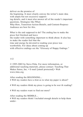 deliver on the promise of
the beginning. It must clearly convey the writer’s main idea
with ample but not excessive support-
ing details, and it must also answer all of the reader’s important
questions. Strategies like What-
Why-How, Transition-Action-Details, and Content-Purpose-
Audience are best for this.
What is the end supposed to do? The ending has to make the
piece feel finished and leave
the reader with something important to think about. It also has
to make the reader feel that the
time and energy he devoted to reading your piece was
worthwhile. For ideas about coming up
with effective endings see the “Glossary of Happy Endings.”
112
© 1995-2003 by Steve Peha. For more information, or
additional teaching materials, please contact: Teaching That
Makes Sense, Inc. • E-mail [email protected] • Web
www.ttms.org
After reading the BEGINNING...
4 Will my readers have a hint as to what my paper is about?
4 Will my readers think my piece is going to be wor th reading?
4 Will my readers want to find out more?
After reading the MIDDLE...
4 Will my readers think I included enough details to help them
under-
 