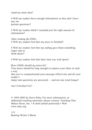 stand my main idea?
4 Will my readers have enough information so they don’t have
any im-
portant questions?
4 Will my readers think I included just the right amount of
information?
After reading the END...
4 Will my readers feel that my piece is finished?
4 Will my readers feel that my ending gave them something
impor tant to
think about?
4 Will my readers feel that their time was well spent?
How LONG should my piece be?
Your piece should be long enough to express your ideas in such
a way
that you’ve communicated your message effectively and all your
reader’s
impor tant questions are answered — and not one word longer!
Am I Finished Yet?
© 1995-2003 by Steve Peha. For more information, or
additional teaching materials, please contact: Teaching That
Makes Sense, Inc. • E-mail [email protected] • Web
www.ttms.org
113
Beating Writer’s Block
 