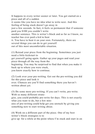 It happens to every writer sooner or later. You get started on a
piece and all of a sudden
it seems like you have no idea what to write next. And this
feeling of being stuck doesn’t go away in
just a few seconds. In fact, it feels so permanent that if someone
paid you $100 you couldn’t write
another sentence. This is writer’s block and as far as I know, no
teacher has ever paid a kid to beat
it. You have to beat it on your own. Fortunately, there are
several things you can do to get yourself
out of this most uncomfortable situation.
(1) Reread your piece from the beginning. Sometimes you just
need a little kickstart to
get yourself going again. Gather up your pages and read your
piece through all the way from the
beginning. You may be surprised to find that when you make it
back up to where you were stuck,
you know exactly how to continue.
(2) Look over your pre-writing. Get out the pre-writing you did
for this piece and look it
over. Chances are you’ll find something there you haven’t
written about yet.
(3) Do some more pre-writing. If you can’t write, pre-write.
With so many different strate-
gies, you could probably pre-write for days. This is not exactly
what you want to do, but a few min-
utes of pre-writing could help get you unstuck by giving you
something new to start writing about.
(4) Work on a different part of the piece. One of my best
writer’s block strategies is to
give up for a while at the point where I’m stuck and start in on
 